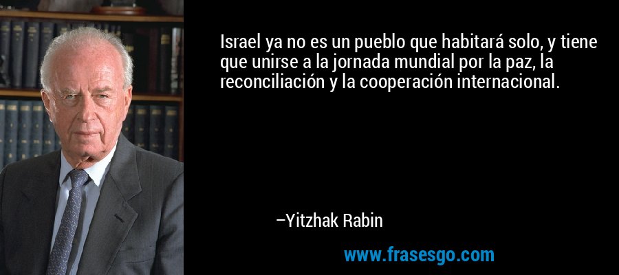 Israel ya no es un pueblo que habitará solo, y tiene que unirse a la jornada mundial por la paz, la reconciliación y la cooperación internacional. – Yitzhak Rabin