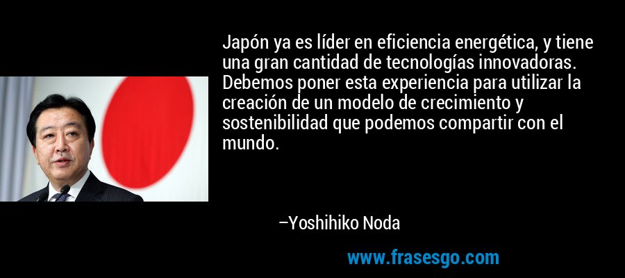 Japón ya es líder en eficiencia energética, y tiene una gran cantidad de tecnologías innovadoras. Debemos poner esta experiencia para utilizar la creación de un modelo de crecimiento y sostenibilidad que podemos compartir con el mundo. – Yoshihiko Noda