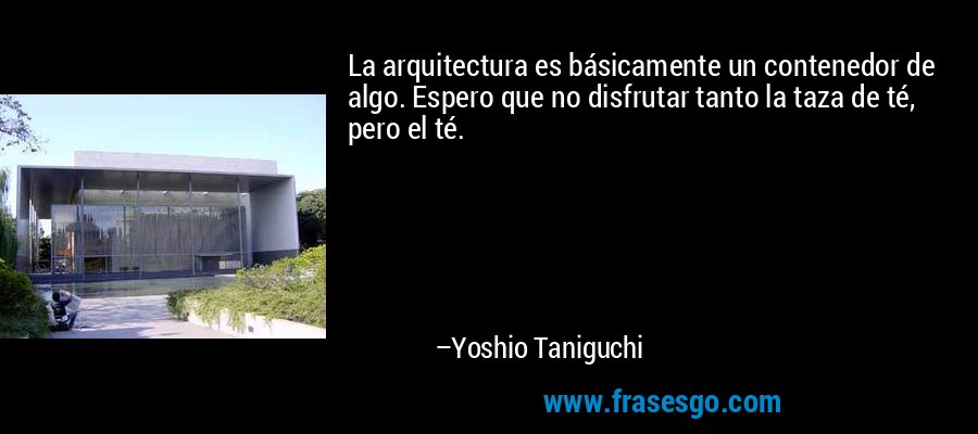 La arquitectura es básicamente un contenedor de algo. Espero que no disfrutar tanto la taza de té, pero el té. – Yoshio Taniguchi