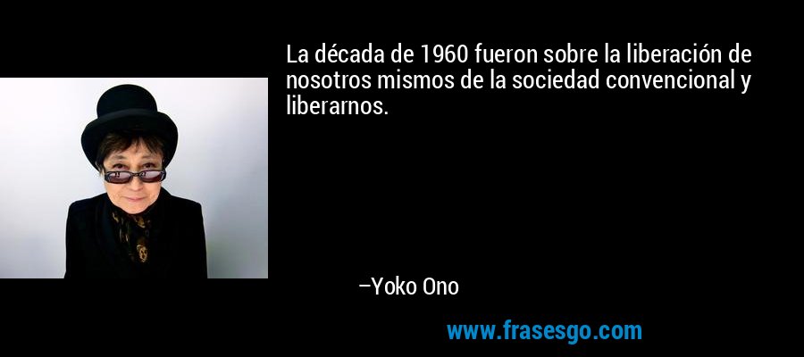 La década de 1960 fueron sobre la liberación de nosotros mismos de la sociedad convencional y liberarnos. – Yoko Ono