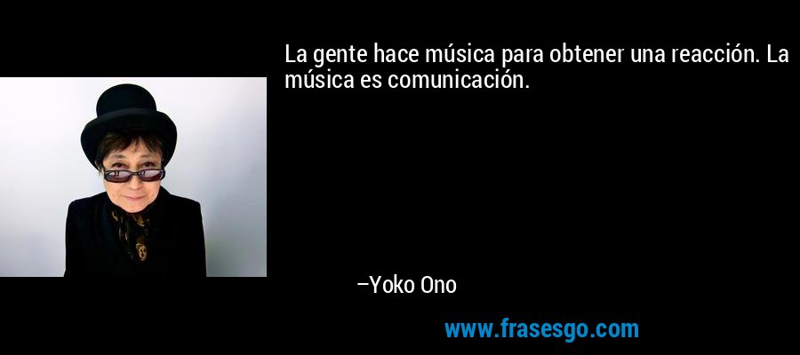 La gente hace música para obtener una reacción. La música es comunicación. – Yoko Ono