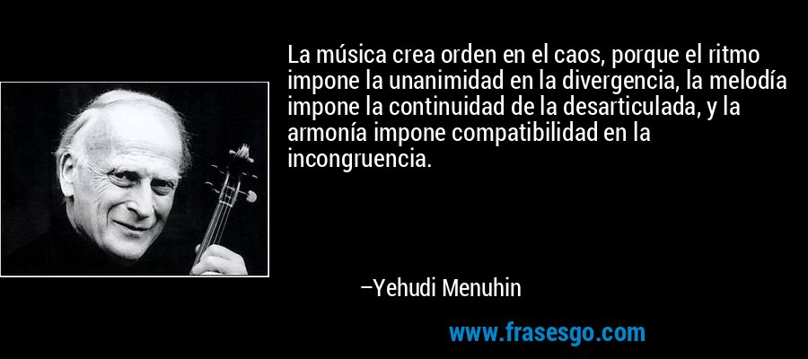 La música crea orden en el caos, porque el ritmo impone la unanimidad en la divergencia, la melodía impone la continuidad de la desarticulada, y la armonía impone compatibilidad en la incongruencia. – Yehudi Menuhin