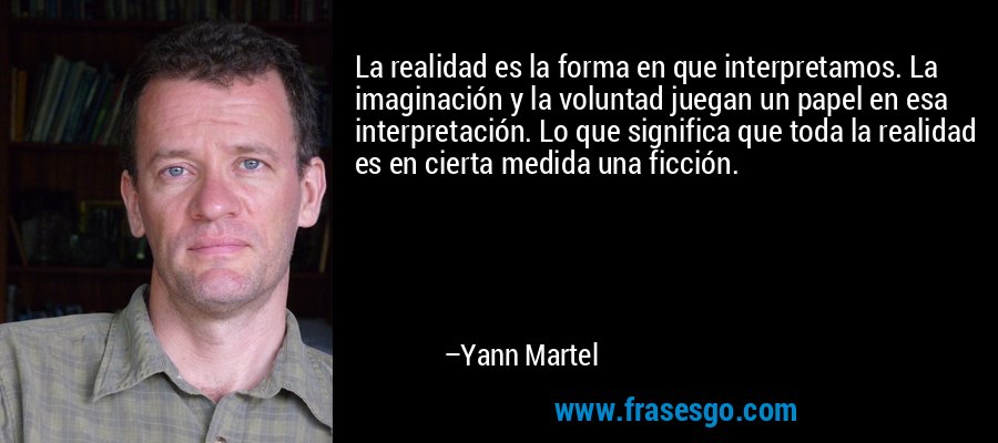 La realidad es la forma en que interpretamos. La imaginación y la voluntad juegan un papel en esa interpretación. Lo que significa que toda la realidad es en cierta medida una ficción. – Yann Martel
