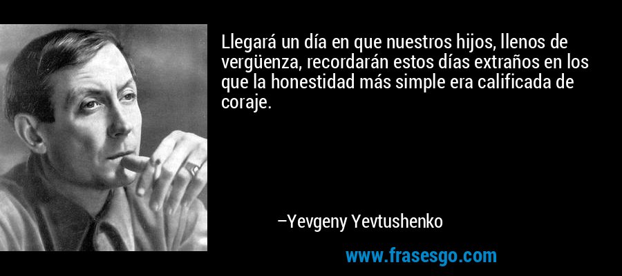 Llegará un día en que nuestros hijos, llenos de vergüenza, recordarán estos días extraños en los que la honestidad más simple era calificada de coraje. – Yevgeny Yevtushenko