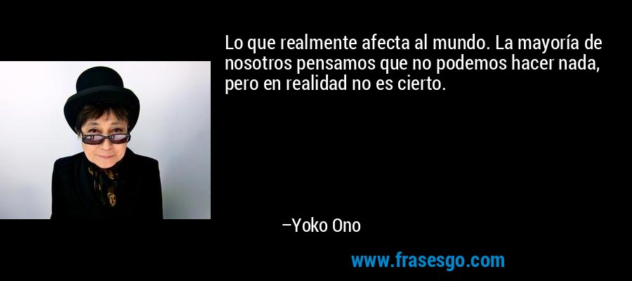 Lo que realmente afecta al mundo. La mayoría de nosotros pensamos que no podemos hacer nada, pero en realidad no es cierto. – Yoko Ono
