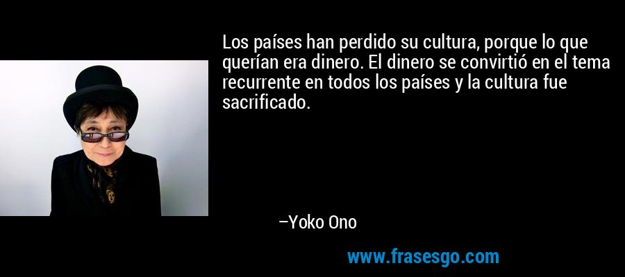 Los países han perdido su cultura, porque lo que querían era dinero. El dinero se convirtió en el tema recurrente en todos los países y la cultura fue sacrificado. – Yoko Ono