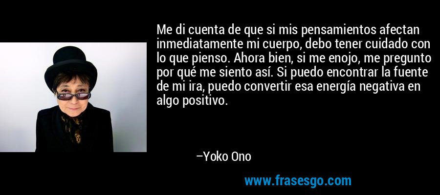 Me di cuenta de que si mis pensamientos afectan inmediatamente mi cuerpo, debo tener cuidado con lo que pienso. Ahora bien, si me enojo, me pregunto por qué me siento así. Si puedo encontrar la fuente de mi ira, puedo convertir esa energía negativa en algo positivo. – Yoko Ono