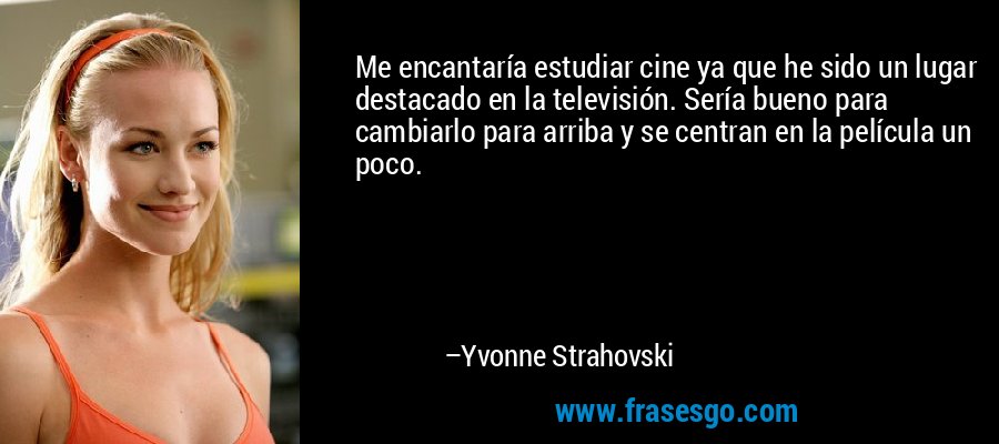 Me encantaría estudiar cine ya que he sido un lugar destacado en la televisión. Sería bueno para cambiarlo para arriba y se centran en la película un poco. – Yvonne Strahovski