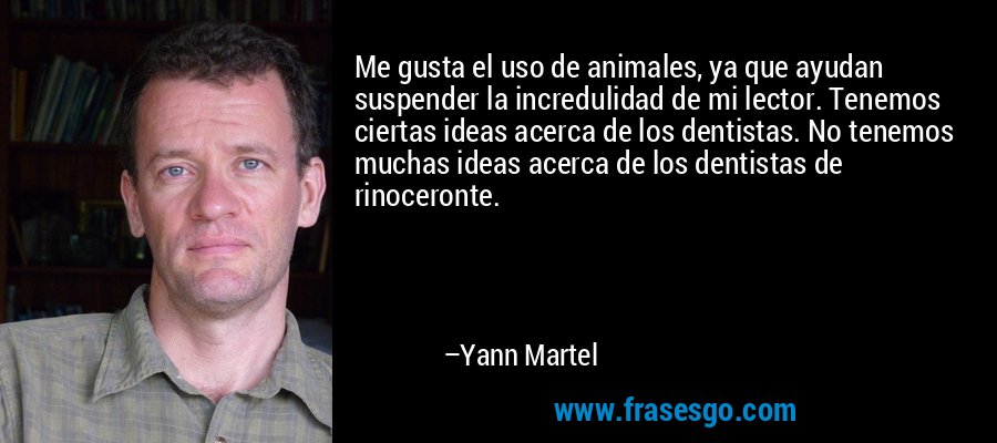 Me gusta el uso de animales, ya que ayudan suspender la incredulidad de mi lector. Tenemos ciertas ideas acerca de los dentistas. No tenemos muchas ideas acerca de los dentistas de rinoceronte. – Yann Martel