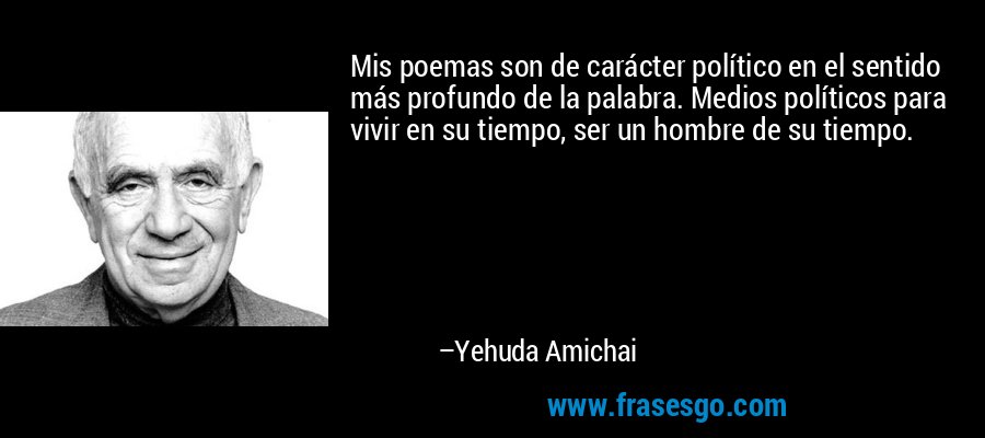 Mis poemas son de carácter político en el sentido más profundo de la palabra. Medios políticos para vivir en su tiempo, ser un hombre de su tiempo. – Yehuda Amichai
