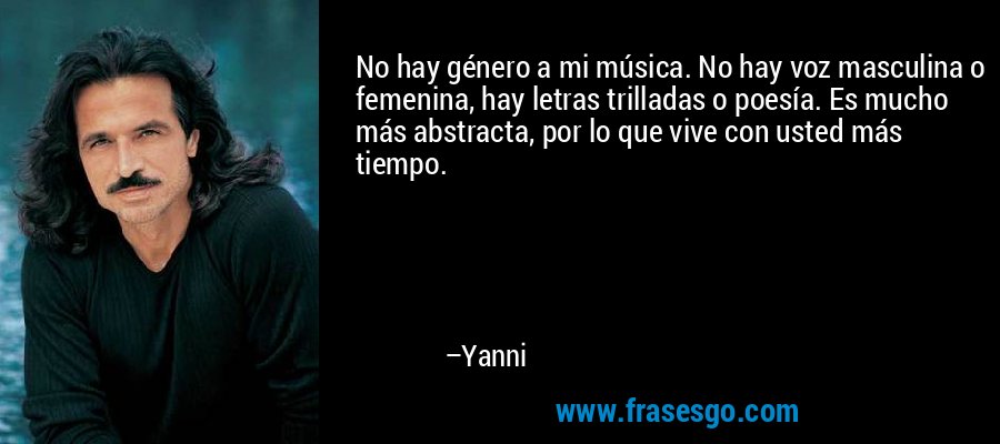 No hay género a mi música. No hay voz masculina o femenina, hay letras trilladas o poesía. Es mucho más abstracta, por lo que vive con usted más tiempo. – Yanni