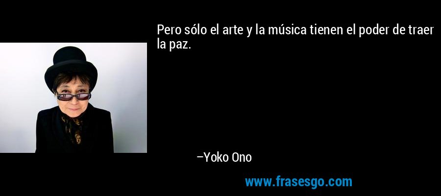 Pero sólo el arte y la música tienen el poder de traer la paz. – Yoko Ono