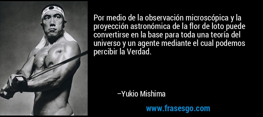 Por medio de la observación microscópica y la proyección astronómica de la flor de loto puede convertirse en la base para toda una teoría del universo y un agente mediante el cual podemos percibir la Verdad. – Yukio Mishima