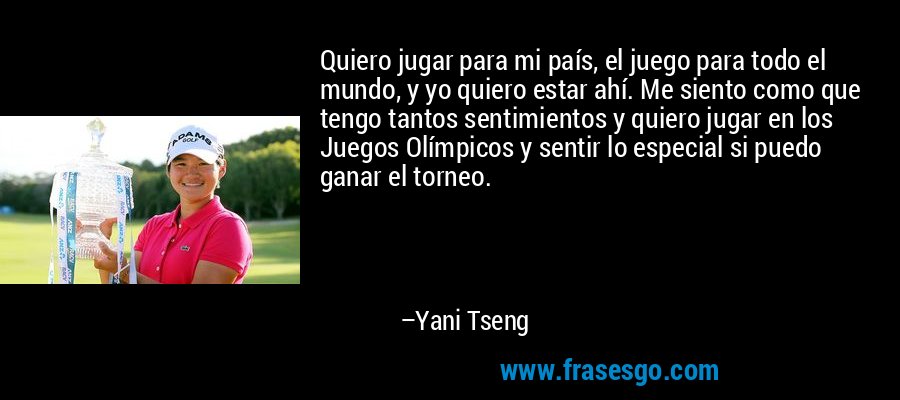 Quiero jugar para mi país, el juego para todo el mundo, y yo quiero estar ahí. Me siento como que tengo tantos sentimientos y quiero jugar en los Juegos Olímpicos y sentir lo especial si puedo ganar el torneo. – Yani Tseng