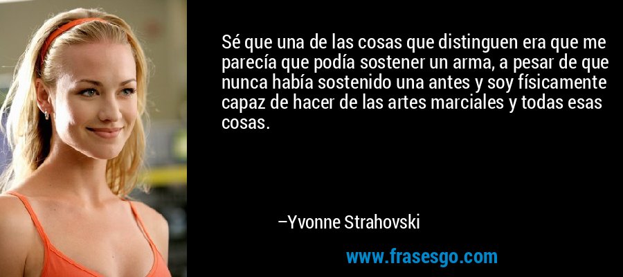Sé que una de las cosas que distinguen era que me parecía que podía sostener un arma, a pesar de que nunca había sostenido una antes y soy físicamente capaz de hacer de las artes marciales y todas esas cosas. – Yvonne Strahovski