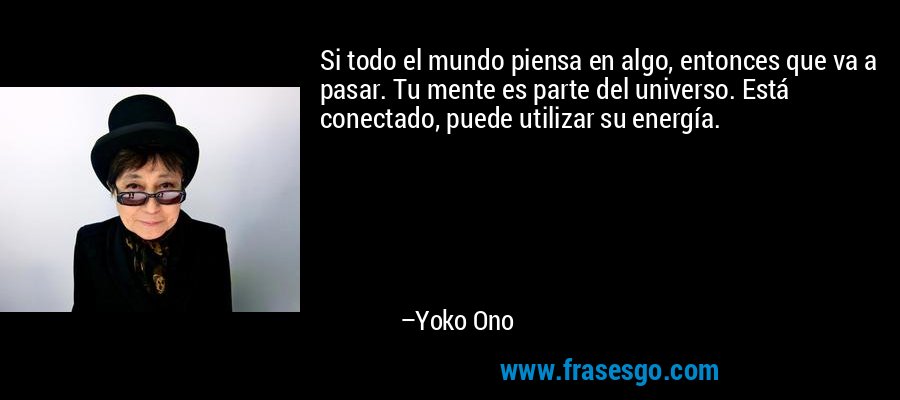Si todo el mundo piensa en algo, entonces que va a pasar. Tu mente es parte del universo. Está conectado, puede utilizar su energía. – Yoko Ono
