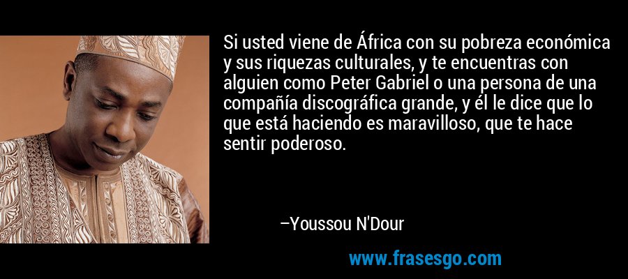 Si usted viene de África con su pobreza económica y sus riquezas culturales, y te encuentras con alguien como Peter Gabriel o una persona de una compañía discográfica grande, y él le dice que lo que está haciendo es maravilloso, que te hace sentir poderoso. – Youssou N'Dour