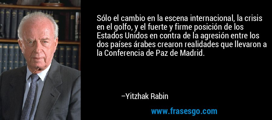 Sólo el cambio en la escena internacional, la crisis en el golfo, y el fuerte y firme posición de los Estados Unidos en contra de la agresión entre los dos países árabes crearon realidades que llevaron a la Conferencia de Paz de Madrid. – Yitzhak Rabin