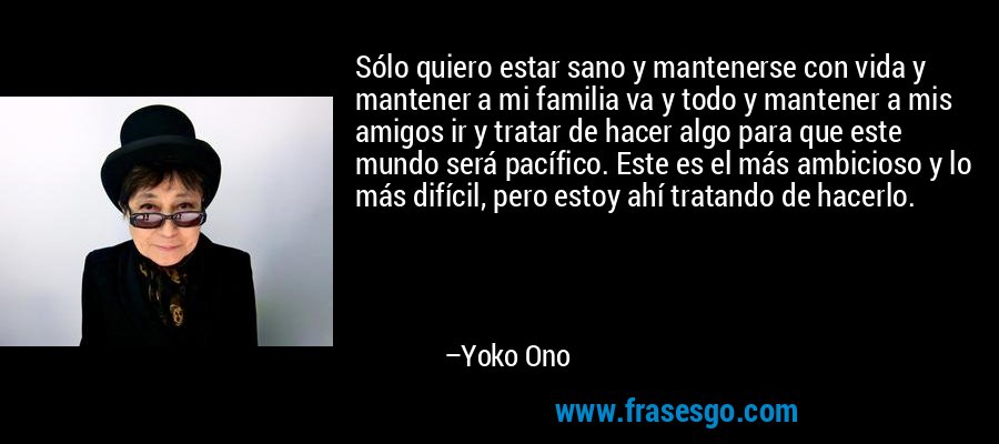 Sólo quiero estar sano y mantenerse con vida y mantener a mi familia va y todo y mantener a mis amigos ir y tratar de hacer algo para que este mundo será pacífico. Este es el más ambicioso y lo más difícil, pero estoy ahí tratando de hacerlo. – Yoko Ono