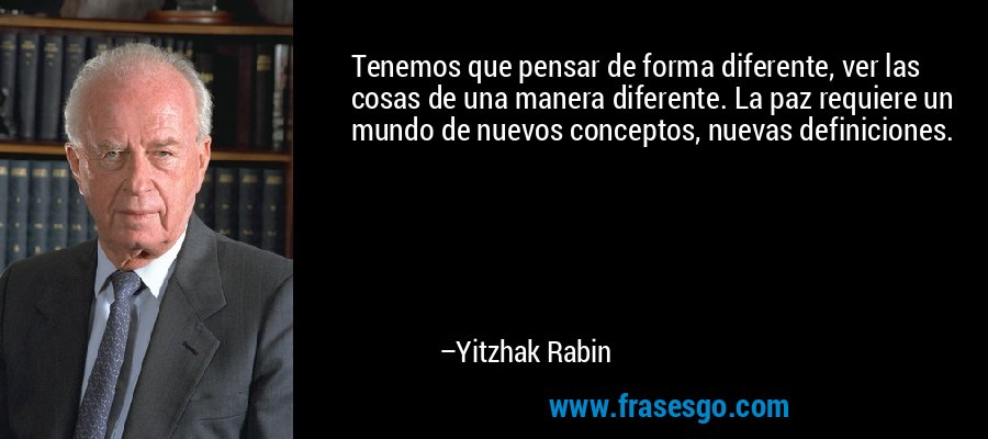 Tenemos que pensar de forma diferente, ver las cosas de una manera diferente. La paz requiere un mundo de nuevos conceptos, nuevas definiciones. – Yitzhak Rabin