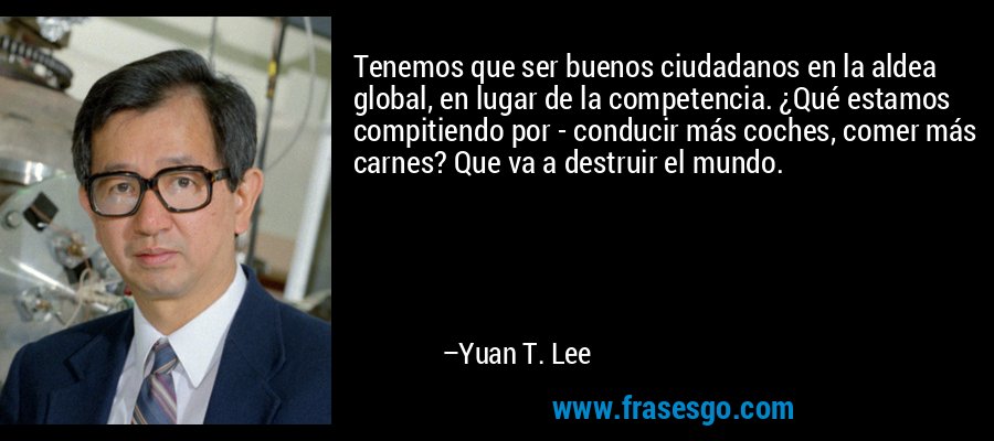 Tenemos que ser buenos ciudadanos en la aldea global, en lugar de la competencia. ¿Qué estamos compitiendo por - conducir más coches, comer más carnes? Que va a destruir el mundo. – Yuan T. Lee