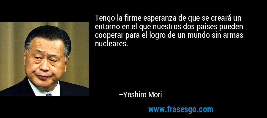 Tengo la firme esperanza de que se creará un entorno en el que nuestros dos países pueden cooperar para el logro de un mundo sin armas nucleares. – Yoshiro Mori