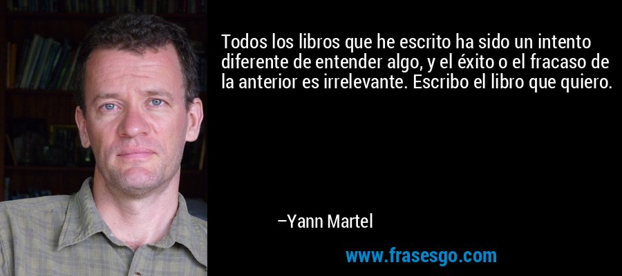 Todos los libros que he escrito ha sido un intento diferente de entender algo, y el éxito o el fracaso de la anterior es irrelevante. Escribo el libro que quiero. – Yann Martel