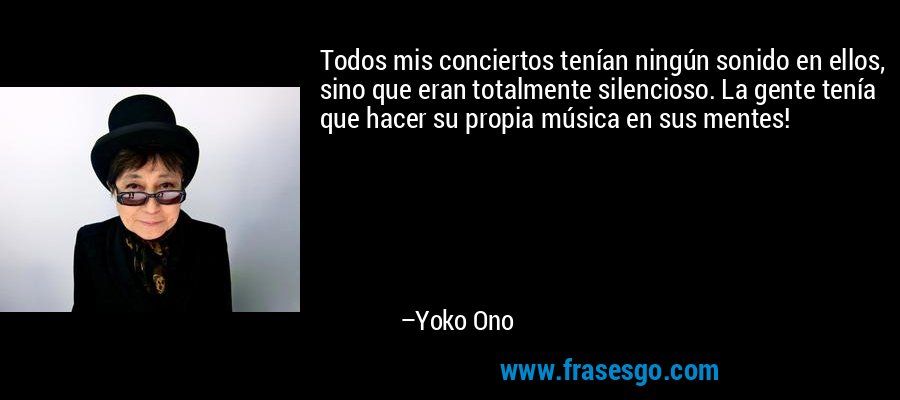 Todos mis conciertos tenían ningún sonido en ellos, sino que eran totalmente silencioso. La gente tenía que hacer su propia música en sus mentes! – Yoko Ono