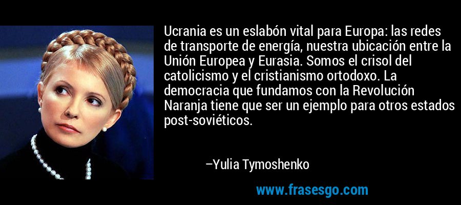 Ucrania es un eslabón vital para Europa: las redes de transporte de energía, nuestra ubicación entre la Unión Europea y Eurasia. Somos el crisol del catolicismo y el cristianismo ortodoxo. La democracia que fundamos con la Revolución Naranja tiene que ser un ejemplo para otros estados post-soviéticos. – Yulia Tymoshenko