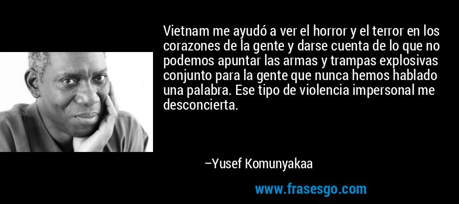 Vietnam me ayudó a ver el horror y el terror en los corazones de la gente y darse cuenta de lo que no podemos apuntar las armas y trampas explosivas conjunto para la gente que nunca hemos hablado una palabra. Ese tipo de violencia impersonal me desconcierta. – Yusef Komunyakaa