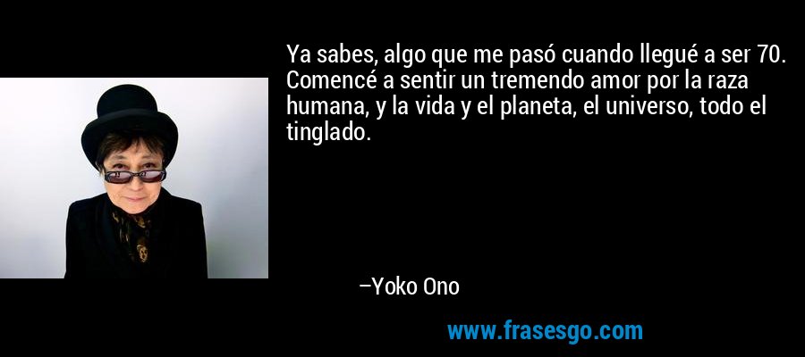 Ya sabes, algo que me pasó cuando llegué a ser 70. Comencé a sentir un tremendo amor por la raza humana, y la vida y el planeta, el universo, todo el tinglado. – Yoko Ono