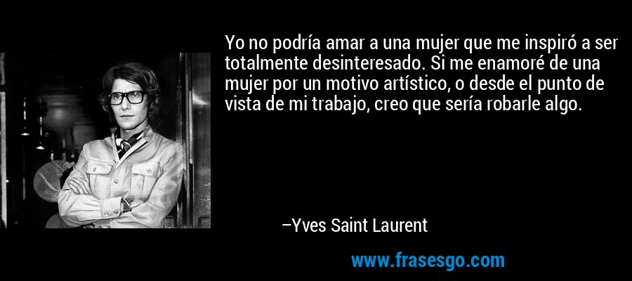 Yo no podría amar a una mujer que me inspiró a ser totalmente desinteresado. Si me enamoré de una mujer por un motivo artístico, o desde el punto de vista de mi trabajo, creo que sería robarle algo. – Yves Saint Laurent