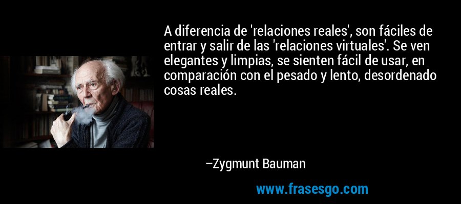 A diferencia de 'relaciones reales', son fáciles de entrar y salir de las 'relaciones virtuales'. Se ven elegantes y limpias, se sienten fácil de usar, en comparación con el pesado y lento, desordenado cosas reales. – Zygmunt Bauman