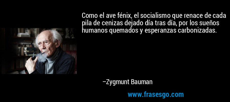 Como el ave fénix, el socialismo que renace de cada pila de cenizas dejado día tras día, por los sueños humanos quemados y esperanzas carbonizadas. – Zygmunt Bauman