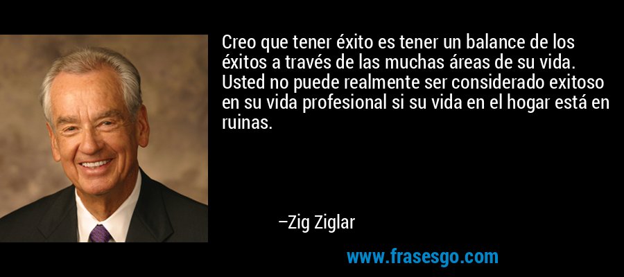 Creo que tener éxito es tener un balance de los éxitos a través de las muchas áreas de su vida. Usted no puede realmente ser considerado exitoso en su vida profesional si su vida en el hogar está en ruinas. – Zig Ziglar