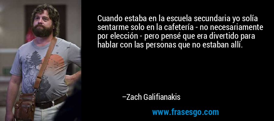 Cuando estaba en la escuela secundaria yo solía sentarme solo en la cafetería - no necesariamente por elección - pero pensé que era divertido para hablar con las personas que no estaban allí. – Zach Galifianakis