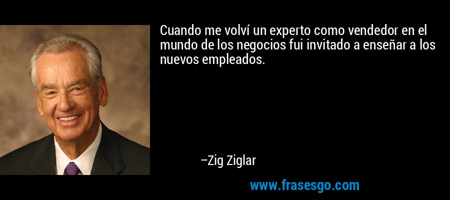 Cuando me volví un experto como vendedor en el mundo de los negocios fui invitado a enseñar a los nuevos empleados. – Zig Ziglar