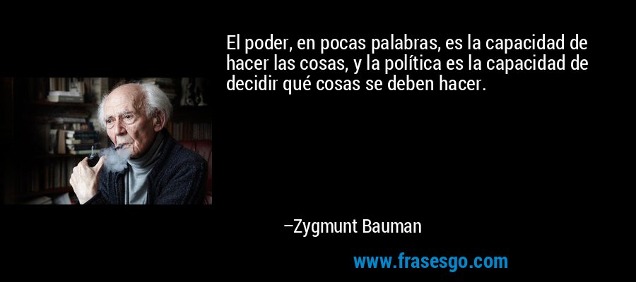 El poder, en pocas palabras, es la capacidad de hacer las cosas, y la política es la capacidad de decidir qué cosas se deben hacer. – Zygmunt Bauman