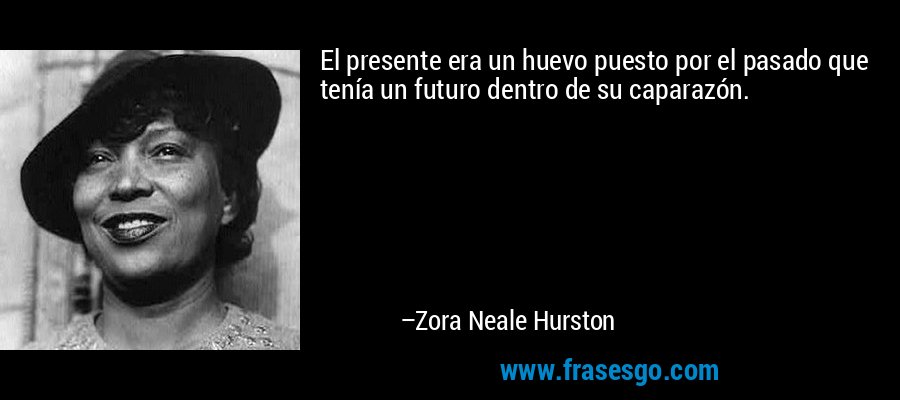 El presente era un huevo puesto por el pasado que tenía un futuro dentro de su caparazón. – Zora Neale Hurston