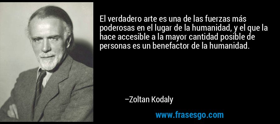 El verdadero arte es una de las fuerzas más poderosas en el lugar de la humanidad, y el que la hace accesible a la mayor cantidad posible de personas es un benefactor de la humanidad. – Zoltan Kodaly
