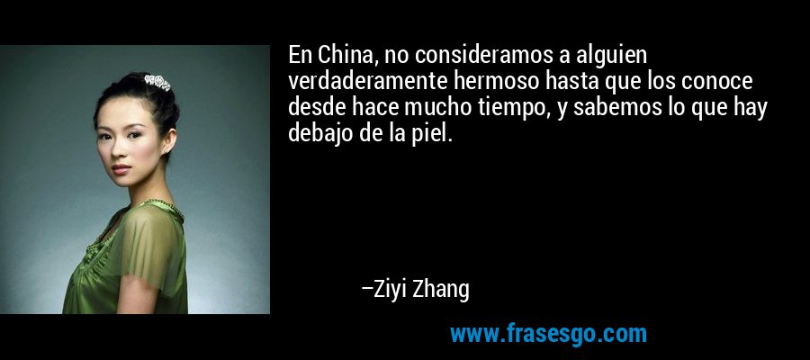 En China, no consideramos a alguien verdaderamente hermoso hasta que los conoce desde hace mucho tiempo, y sabemos lo que hay debajo de la piel. – Ziyi Zhang