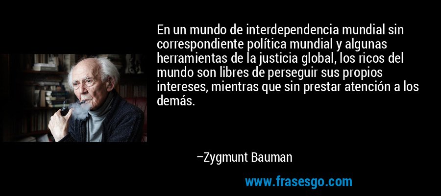 En un mundo de interdependencia mundial sin correspondiente política mundial y algunas herramientas de la justicia global, los ricos del mundo son libres de perseguir sus propios intereses, mientras que sin prestar atención a los demás. – Zygmunt Bauman