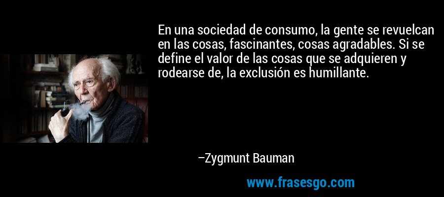 En una sociedad de consumo, la gente se revuelcan en las cosas, fascinantes, cosas agradables. Si se define el valor de las cosas que se adquieren y rodearse de, la exclusión es humillante. – Zygmunt Bauman