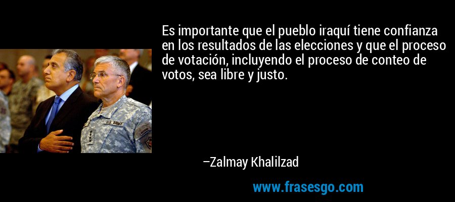 Es importante que el pueblo iraquí tiene confianza en los resultados de las elecciones y que el proceso de votación, incluyendo el proceso de conteo de votos, sea libre y justo. – Zalmay Khalilzad