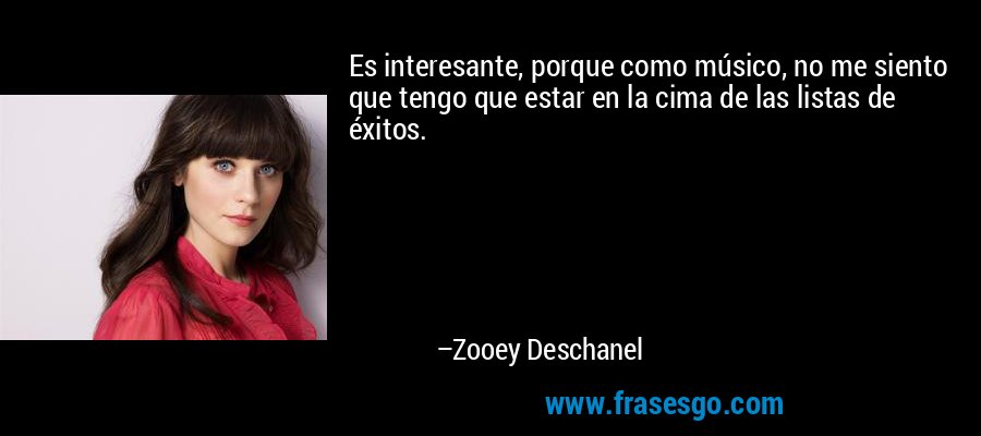 Es interesante, porque como músico, no me siento que tengo que estar en la cima de las listas de éxitos. – Zooey Deschanel