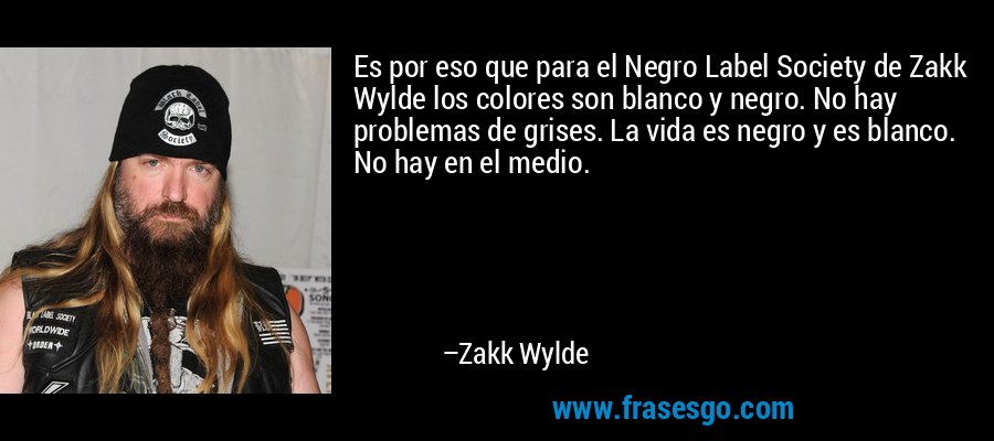 Es por eso que para el Negro Label Society de Zakk Wylde los colores son blanco y negro. No hay problemas de grises. La vida es negro y es blanco. No hay en el medio. – Zakk Wylde
