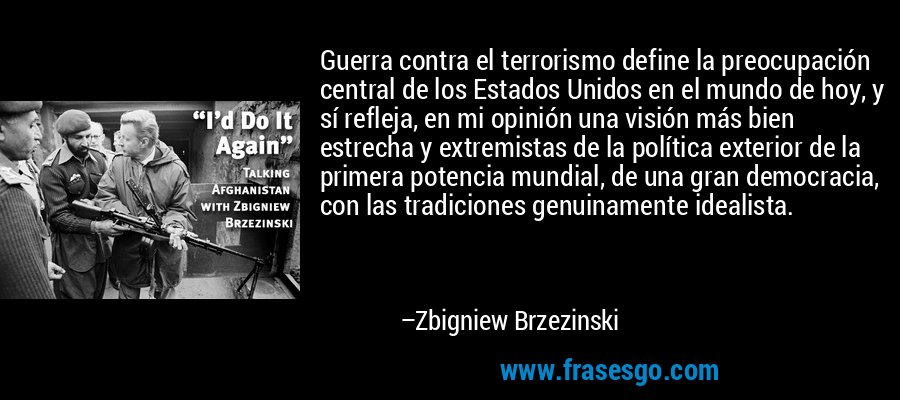 Guerra contra el terrorismo define la preocupación central de los Estados Unidos en el mundo de hoy, y sí refleja, en mi opinión una visión más bien estrecha y extremistas de la política exterior de la primera potencia mundial, de una gran democracia, con las tradiciones genuinamente idealista. – Zbigniew Brzezinski