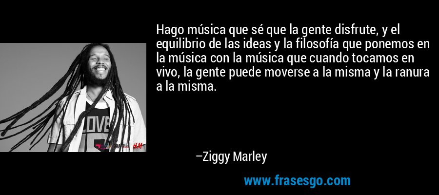 Hago música que sé que la gente disfrute, y el equilibrio de las ideas y la filosofía que ponemos en la música con la música que cuando tocamos en vivo, la gente puede moverse a la misma y la ranura a la misma. – Ziggy Marley