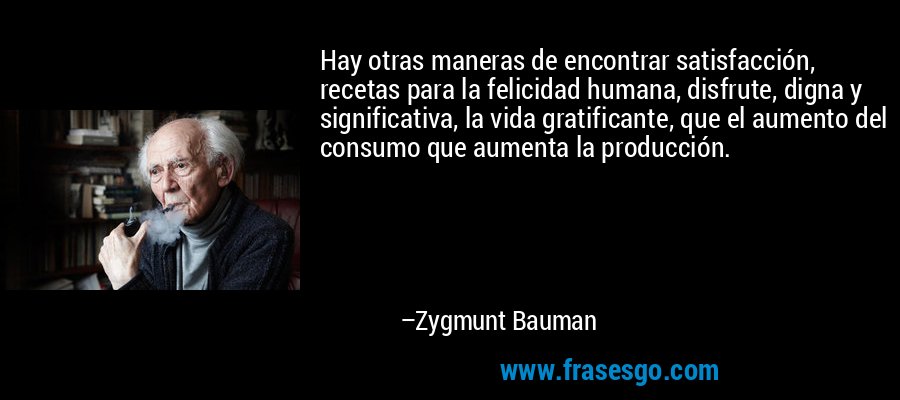 Hay otras maneras de encontrar satisfacción, recetas para la felicidad humana, disfrute, digna y significativa, la vida gratificante, que el aumento del consumo que aumenta la producción. – Zygmunt Bauman