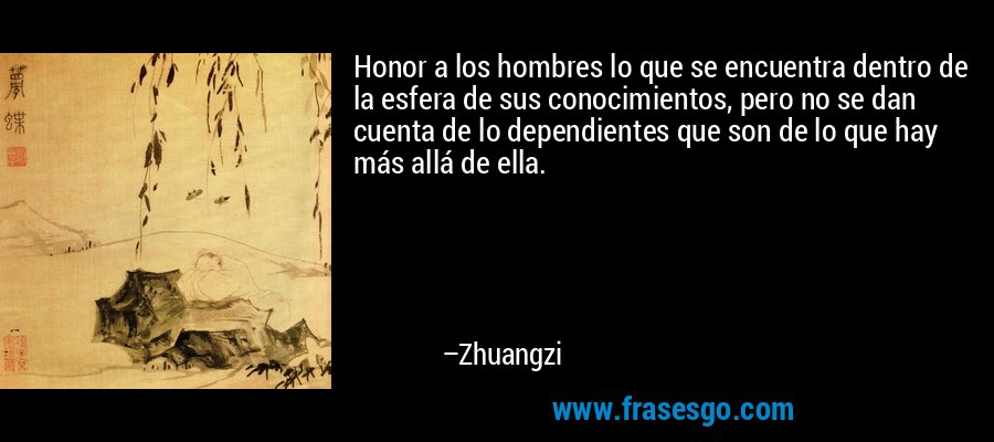 Honor a los hombres lo que se encuentra dentro de la esfera de sus conocimientos, pero no se dan cuenta de lo dependientes que son de lo que hay más allá de ella. – Zhuangzi